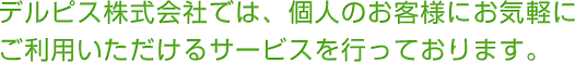 デルピス株式会社では、個人のお客様にお気軽にご利用いただけるサービスを行っております。